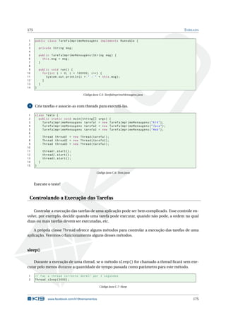 175 THREADS
1 public class TarefaImprimeMensagens implements Runnable {
2
3 private String msg;
4
5 public TarefaImprimeMensagens(String msg) {
6 this.msg = msg;
7 }
8
9 public void run() {
10 for(int i = 0; i < 100000; i++) {
11 System.out.println(i + " : " + this.msg);
12 }
13 }
14 }
Código Java C.5: TarefaImprimeMensagens.java
3 Crie tarefas e associe-as com threads para executá-las.
1 class Teste {
2 public static void main(String [] args) {
3 TarefaImprimeMensagens tarefa1 = new TarefaImprimeMensagens("K19");
4 TarefaImprimeMensagens tarefa2 = new TarefaImprimeMensagens("Java");
5 TarefaImprimeMensagens tarefa3 = new TarefaImprimeMensagens("Web");
6
7 Thread thread1 = new Thread(tarefa1);
8 Thread thread2 = new Thread(tarefa2);
9 Thread thread3 = new Thread(tarefa3);
10
11 thread1.start();
12 thread2.start();
13 thread3.start();
14 }
15 }
Código Java C.6: Teste.java
Execute o teste!
Controlando a Execução das Tarefas
Controlar a execução das tarefas de uma aplicação pode ser bem complicado. Esse controle en-
volve, por exemplo, decidir quando uma tarefa pode executar, quando não pode, a ordem na qual
duas ou mais tarefas devem ser executadas, etc.
A própria classe Thread oferece alguns métodos para controlar a execução das tarefas de uma
aplicação. Veremos o funcionamento alguns desses métodos.
sleep()
Durante a execução de uma thread, se o método sleep() for chamado a thread ﬁcará sem exe-
cutar pelo menos durante a quantidade de tempo passada como parâmetro para este método.
1 // Faz a thread corrente dormir por 3 segundos
2 Thread.sleep (3000);
Código Java C.7: Sleep
www.facebook.com/k19treinamentos 175
 