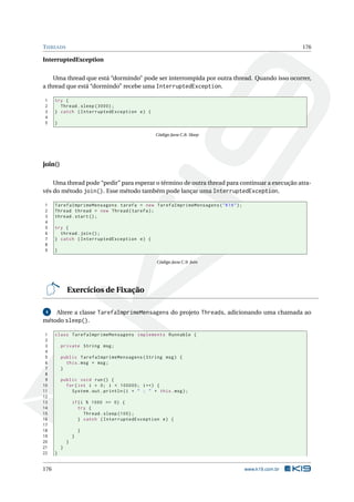 THREADS 176
InterruptedException
Uma thread que está “dormindo” pode ser interrompida por outra thread. Quando isso ocorrer,
a thread que está “dormindo” recebe uma InterruptedException.
1 try {
2 Thread.sleep (3000);
3 } catch (InterruptedException e) {
4
5 }
Código Java C.8: Sleep
join()
Uma thread pode “pedir” para esperar o término de outra thread para continuar a execução atra-
vés do método join(). Esse método também pode lançar uma InterruptedException.
1 TarefaImprimeMensagens tarefa = new TarefaImprimeMensagens("K19");
2 Thread thread = new Thread(tarefa);
3 thread.start();
4
5 try {
6 thread.join();
7 } catch (InterruptedException e) {
8
9 }
Código Java C.9: Join
Exercícios de Fixação
4 Altere a classe TarefaImprimeMensagens do projeto Threads, adicionando uma chamada ao
método sleep().
1 class TarefaImprimeMensagens implements Runnable {
2
3 private String msg;
4
5 public TarefaImprimeMensagens(String msg) {
6 this.msg = msg;
7 }
8
9 public void run() {
10 for(int i = 0; i < 100000; i++) {
11 System.out.println(i + " : " + this.msg);
12
13 if(i % 1000 == 0) {
14 try {
15 Thread.sleep (100);
16 } catch (InterruptedException e) {
17
18 }
19 }
20 }
21 }
22 }
176 www.k19.com.br
 
