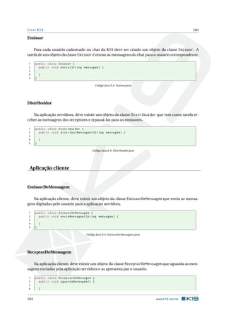 CHAT K19 184
Emissor
Para cada usuário cadastrado no chat da K19 deve ser criado um objeto da classe Emissor. A
tarefa de um objeto da classe Emissor é enviar as mensagens do chat para o usuário correspondente.
1 public class Emissor {
2 public void envia(String mensagem) {
3
4 }
5 }
Código Java E.3: Emissor.java
Distribuidor
Na aplicação servidora, deve existir um objeto da classe Distribuidor que tem como tarefa re-
ceber as mensagens dos receptores e repassá-las para os emissores.
1 public class Distribuidor {
2 public void distribuiMensagem(String mensagem) {
3
4 }
5 }
Código Java E.4: Distribuidor.java
Aplicação cliente
EmissorDeMensagem
Na aplicação cliente, deve existir um objeto da classe EmissorDeMensagem que envia as mensa-
gens digitadas pelo usuário para a aplicação servidora.
1 public class EmissorDeMensagem {
2 public void enviaMensagem(String mensagem) {
3
4 }
5 }
Código Java E.5: EmissorDeMensagem.java
ReceptorDeMensagem
Na aplicação cliente, deve existir um objeto da classe ReceptorDeMensagem que aguarda as men-
sagens enviadas pela aplicação servidora e as apresenta par o usuário.
1 public class ReceptorDeMensagem {
2 public void aguardaMensagem () {
3
4 }
184 www.k19.com.br
 
