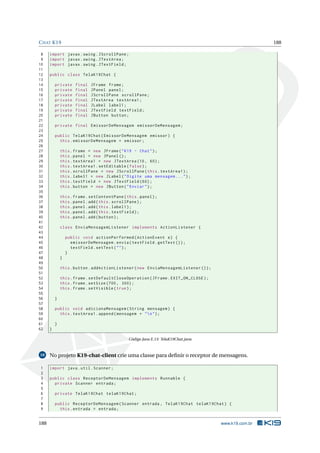 CHAT K19 188
8 import javax.swing.JScrollPane;
9 import javax.swing.JTextArea;
10 import javax.swing.JTextField;
11
12 public class TelaK19Chat {
13
14 private final JFrame frame;
15 private final JPanel panel;
16 private final JScrollPane scrollPane;
17 private final JTextArea textArea1;
18 private final JLabel label1;
19 private final JTextField textField;
20 private final JButton button;
21
22 private final EmissorDeMensagem emissorDeMensagem;
23
24 public TelaK19Chat(EmissorDeMensagem emissor) {
25 this.emissorDeMensagem = emissor;
26
27 this.frame = new JFrame("K19 - Chat");
28 this.panel = new JPanel ();
29 this.textArea1 = new JTextArea (10, 60);
30 this.textArea1.setEditable(false);
31 this.scrollPane = new JScrollPane(this.textArea1);
32 this.label1 = new JLabel("Digite uma mensagem ...");
33 this.textField = new JTextField (60);
34 this.button = new JButton("Enviar");
35
36 this.frame.setContentPane(this.panel);
37 this.panel.add(this.scrollPane);
38 this.panel.add(this.label1);
39 this.panel.add(this.textField);
40 this.panel.add(button);
41
42 class EnviaMensagemListener implements ActionListener {
43
44 public void actionPerformed(ActionEvent e) {
45 emissorDeMensagem.envia(textField.getText ());
46 textField.setText("");
47 }
48 }
49
50 this.button.addActionListener(new EnviaMensagemListener ());
51
52 this.frame.setDefaultCloseOperation(JFrame.EXIT_ON_CLOSE);
53 this.frame.setSize (700, 300);
54 this.frame.setVisible(true);
55
56 }
57
58 public void adicionaMensagem(String mensagem) {
59 this.textArea1.append(mensagem + "n");
60
61 }
62 }
Código Java E.13: TelaK19Chat.java
10 No projeto K19-chat-client crie uma classe para deﬁnir o receptor de mensagens.
1 import java.util.Scanner;
2
3 public class ReceptorDeMensagem implements Runnable {
4 private Scanner entrada;
5
6 private TelaK19Chat telaK19Chat;
7
8 public ReceptorDeMensagem(Scanner entrada , TelaK19Chat telaK19Chat) {
9 this.entrada = entrada;
188 www.k19.com.br
 