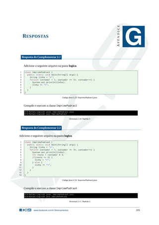 RESPOSTAS
APÊNDICE
G
Resposta do Complementar 2.1
Adicione o seguinte arquivo na pasta logica.
1 class ImprimePadrao3 {
2 public static void main(String [] args) {
3 String linha = "*";
4 for(int contador = 1; contador <= 10; contador ++) {
5 System.out.println(linha);
6 linha += "*";
7 }
8 }
9 }
Código Java 2.23: ImprimePadrao3.java
Compile e execute a classe ImprimePadrao3
K19/Rafael/logica$ javac ImprimePadrao3.java
K19/Rafael/logica$ java ImprimePadrao3
Terminal 2.10: Padrão 3
Resposta do Complementar 2.2
Adicione o seguinte arquivo na pasta logica.
1 class ImprimePadrao4 {
2 public static void main(String [] args) {
3 String linha = "*";
4 for(int contador = 1; contador <= 10; contador ++) {
5 System.out.println(linha);
6 int resto = contador % 4;
7 if(resto == 0) {
8 linha = "*";
9 } else {
10 linha += "*";
11 }
12 }
13 }
14 }
Código Java 2.24: ImprimePadrao4.java
Compile e execute a classe ImprimePadrao4
K19/Rafael/logica$ javac ImprimePadrao4.java
K19/Rafael/logica$ java ImprimePadrao4
Terminal 2.11: Padrão 4
www.facebook.com/k19treinamentos 193
 