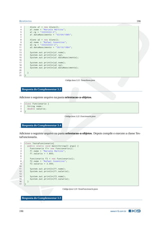 RESPOSTAS 196
3 Aluno a1 = new Aluno();
4 a1.nome = "Marcelo Martins";
5 a1.rg = "33333333 -3";
6 a1.dataNascimento = "02/04/1985";
7
8 Aluno a2 = new Aluno();
9 a2.nome = "Rafael Cosentino";
10 a2.rg = "222222222 -2";
11 a2.dataNascimento = "30/10/1984";
12
13 System.out.println(a1.nome);
14 System.out.println(a1.rg);
15 System.out.println(a1.dataNascimento);
16
17 System.out.println(a2.nome);
18 System.out.println(a2.rg);
19 System.out.println(a2.dataNascimento);
20
21 }
22 }
Código Java 3.21: TestaAluno.java
Resposta do Complementar 3.3
Adicione o seguinte arquivo na pasta orientacao-a-objetos.
1 class Funcionario {
2 String nome;
3 double salario;
4 }
Código Java 3.22: Funcionario.java
Resposta do Complementar 3.4
Adicione o seguinte arquivo na pasta orientacao-a-objetos. Depois compile e execute a classe Tes-
taFuncionario.
1 class TestaFuncionario{
2 public static void main(String [] args) {
3 Funcionario f1= new Funcionario ();
4 f1.nome = "Marcelo Martins";
5 f1.salario = 1.800;
6
7 Funcionario f2 = new Funcionario ();
8 f2.nome = "Rafael Cosentino";
9 f2.salario = 2.000;
10
11 System.out.println(f1.nome);
12 System.out.println(f1.salario);
13
14 System.out.println(f2.nome);
15 System.out.println(f2.salario);
16 }
17 }
Código Java 3.23: TestaFuncionario.java
Resposta do Complementar 3.5
196 www.k19.com.br
 