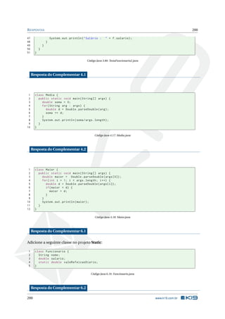 RESPOSTAS 200
47 System.out.println("Salário : " + f.salario);
48 }
49 }
50 }
51 }
Código Java 3.80: TestaFuncionario2.java
Resposta do Complementar 4.1
1 class Media {
2 public static void main(String [] args) {
3 double soma = 0;
4 for(String arg : args) {
5 double d = Double.parseDouble(arg);
6 soma += d;
7 }
8 System.out.println(soma/args.length);
9 }
10 }
Código Java 4.17: Media.java
Resposta do Complementar 4.2
1 class Maior {
2 public static void main(String [] args) {
3 double maior = Double.parseDouble(args [0]);
4 for(int i = 1; i < args.length; i++) {
5 double d = Double.parseDouble(args[i]);
6 if(maior < d) {
7 maior = d;
8 }
9 }
10 System.out.println(maior);
11 }
12 }
Código Java 4.18: Maior.java
Resposta do Complementar 6.1
Adicione a seguinte classe no projeto Static:
1 class Funcionario {
2 String nome;
3 double salario;
4 static double valeRefeicaoDiario;
5 }
Código Java 6.16: Funcionario.java
Resposta do Complementar 6.2
200 www.k19.com.br
 