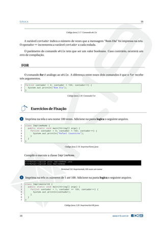 LÓGICA 16
Código Java 2.17: Comando while
A variável contador indica o número de vezes que a mensagem “Bom Dia” foi impressa na tela.
O operador ++ incrementa a variável contador a cada rodada.
O parâmetro do comando while tem que ser um valor booleano. Caso contrário, ocorrerá um
erro de compilação.
FOR
O comando for é análogo ao while. A diferença entre esses dois comandos é que o for recebe
três argumentos.
1 for(int contador = 0; contador < 100; contador ++) {
2 System.out.println("Bom Dia");
3 }
Código Java 2.18: Comando for
Exercícios de Fixação
4 Imprima na tela o seu nome 100 vezes. Adicione na pasta logica o seguinte arquivo.
1 class ImprimeNome {
2 public static void main(String [] args) {
3 for(int contador = 0; contador < 100; contador ++) {
4 System.out.println("Rafael Cosentino");
5 }
6 }
7 }
Código Java 2.19: ImprimeNome.java
Compile e execute a classe ImprimeNome.
K19/Rafael/logica$ javac ImprimeNome.java
K19/Rafael/logica$ java ImprimeNome
Terminal 2.6: Imprimindo 100 vezes um nome
5 Imprima na tela os números de 1 até 100. Adicione na pasta logica o seguinte arquivo.
1 class ImprimeAte100 {
2 public static void main(String [] args) {
3 for(int contador = 1; contador <= 100; contador ++) {
4 System.out.println(contador);
5 }
6 }
7 }
Código Java 2.20: ImprimeAte100.java
16 www.k19.com.br
 