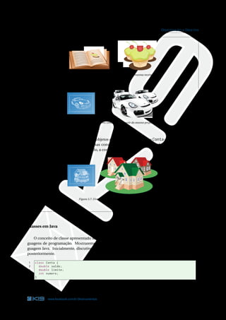 25 ORIENTAÇÃO A OBJETOS
Figura 3.5: Diversos bolos preparados a partir da mesma receita
Figura 3.6: Diversos carros construídos a partir do mesmo projeto
Basicamente, as diferenças entre dois objetos criados a partir da classe Conta são os valores dos
seus atributos. Assim como duas casas construídas a partir da mesma planta podem possuir
características diferentes. Por exemplo, a cor das paredes.
Figura 3.7: Diversas casas com características diferentes
Classes em Java
O conceito de classe apresentado anteriormente é genérico e pode ser aplicado em diversas lin-
guagens de programação. Mostraremos como a classe Conta poderia ser escrita utilizando a lin-
guagem Java. Inicialmente, discutiremos apenas sobre os atributos. Os métodos serão abordados
posteriormente.
1 class Conta {
2 double saldo;
3 double limite;
4 int numero;
5 }
Código Java 3.1: Conta.java
www.facebook.com/k19treinamentos 25
 