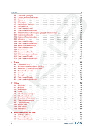 SUMÁRIO ii
3.1 Domínio e Aplicação . . . . . . . . . . . . . . . . . . . . . . . . . . . . . . . . . . . . . . . 21
3.2 Objetos, Atributos e Métodos . . . . . . . . . . . . . . . . . . . . . . . . . . . . . . . . . . 22
3.3 Classes . . . . . . . . . . . . . . . . . . . . . . . . . . . . . . . . . . . . . . . . . . . . . . . 24
3.4 Referências . . . . . . . . . . . . . . . . . . . . . . . . . . . . . . . . . . . . . . . . . . . . . 27
3.5 Manipulando Atributos . . . . . . . . . . . . . . . . . . . . . . . . . . . . . . . . . . . . . . 28
3.6 Valores Padrão . . . . . . . . . . . . . . . . . . . . . . . . . . . . . . . . . . . . . . . . . . . 28
3.7 Exercícios de Fixação . . . . . . . . . . . . . . . . . . . . . . . . . . . . . . . . . . . . . . . 29
3.8 Exercícios Complementares . . . . . . . . . . . . . . . . . . . . . . . . . . . . . . . . . . . 32
3.9 Relacionamentos: Associação, Agregação e Composição . . . . . . . . . . . . . . . . . . 33
3.10 Exercícios de Fixação . . . . . . . . . . . . . . . . . . . . . . . . . . . . . . . . . . . . . . . 35
3.11 Exercícios Complementares . . . . . . . . . . . . . . . . . . . . . . . . . . . . . . . . . . . 36
3.12 Métodos . . . . . . . . . . . . . . . . . . . . . . . . . . . . . . . . . . . . . . . . . . . . . . . 36
3.13 Exercícios de Fixação . . . . . . . . . . . . . . . . . . . . . . . . . . . . . . . . . . . . . . . 38
3.14 Exercícios Complementares . . . . . . . . . . . . . . . . . . . . . . . . . . . . . . . . . . . 39
3.15 Sobrecarga (Overloading) . . . . . . . . . . . . . . . . . . . . . . . . . . . . . . . . . . . . 39
3.16 Exercícios de Fixação . . . . . . . . . . . . . . . . . . . . . . . . . . . . . . . . . . . . . . . 40
3.17 Construtores . . . . . . . . . . . . . . . . . . . . . . . . . . . . . . . . . . . . . . . . . . . . 41
3.18 Exercícios de Fixação . . . . . . . . . . . . . . . . . . . . . . . . . . . . . . . . . . . . . . . 44
3.19 Referências como parâmetro . . . . . . . . . . . . . . . . . . . . . . . . . . . . . . . . . . 46
3.20 Exercícios de Fixação . . . . . . . . . . . . . . . . . . . . . . . . . . . . . . . . . . . . . . . 47
3.21 Exercícios Complementares . . . . . . . . . . . . . . . . . . . . . . . . . . . . . . . . . . . 47
4 Arrays 49
4.1 Criando um array . . . . . . . . . . . . . . . . . . . . . . . . . . . . . . . . . . . . . . . . . 49
4.2 Modiﬁcando o conteúdo de um array . . . . . . . . . . . . . . . . . . . . . . . . . . . . . 50
4.3 Acessando o conteúdo de um array . . . . . . . . . . . . . . . . . . . . . . . . . . . . . . . 50
4.4 Percorrendo um Array . . . . . . . . . . . . . . . . . . . . . . . . . . . . . . . . . . . . . . 51
4.5 foreach . . . . . . . . . . . . . . . . . . . . . . . . . . . . . . . . . . . . . . . . . . . . . . . 51
4.6 Operações . . . . . . . . . . . . . . . . . . . . . . . . . . . . . . . . . . . . . . . . . . . . . 52
4.7 Exercícios de Fixação . . . . . . . . . . . . . . . . . . . . . . . . . . . . . . . . . . . . . . . 53
4.8 Exercícios Complementares . . . . . . . . . . . . . . . . . . . . . . . . . . . . . . . . . . . 54
5 Eclipse 55
5.1 workspace . . . . . . . . . . . . . . . . . . . . . . . . . . . . . . . . . . . . . . . . . . . . . 55
5.2 welcome . . . . . . . . . . . . . . . . . . . . . . . . . . . . . . . . . . . . . . . . . . . . . . 56
5.3 perspectives . . . . . . . . . . . . . . . . . . . . . . . . . . . . . . . . . . . . . . . . . . . . 56
5.4 views . . . . . . . . . . . . . . . . . . . . . . . . . . . . . . . . . . . . . . . . . . . . . . . . . 57
5.5 Criando um projeto java . . . . . . . . . . . . . . . . . . . . . . . . . . . . . . . . . . . . . 58
5.6 Criando uma classe . . . . . . . . . . . . . . . . . . . . . . . . . . . . . . . . . . . . . . . . 59
5.7 Gerando o método main . . . . . . . . . . . . . . . . . . . . . . . . . . . . . . . . . . . . . 61
5.8 Executando uma classe . . . . . . . . . . . . . . . . . . . . . . . . . . . . . . . . . . . . . . 62
5.9 Corrigindo erros . . . . . . . . . . . . . . . . . . . . . . . . . . . . . . . . . . . . . . . . . . 62
5.10 Atalhos Úteis . . . . . . . . . . . . . . . . . . . . . . . . . . . . . . . . . . . . . . . . . . . . 63
5.11 Save Actions . . . . . . . . . . . . . . . . . . . . . . . . . . . . . . . . . . . . . . . . . . . . 63
5.12 Refatoração . . . . . . . . . . . . . . . . . . . . . . . . . . . . . . . . . . . . . . . . . . . . . 64
6 Atributos e Métodos de Classe 67
6.1 Atributos Estáticos . . . . . . . . . . . . . . . . . . . . . . . . . . . . . . . . . . . . . . . . . 67
6.2 Métodos Estáticos . . . . . . . . . . . . . . . . . . . . . . . . . . . . . . . . . . . . . . . . . 68
6.3 Exercícios de Fixação . . . . . . . . . . . . . . . . . . . . . . . . . . . . . . . . . . . . . . . 69
ii www.k19.com.br
 