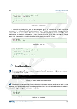 29 ORIENTAÇÃO A OBJETOS
1 class TestaConta {
2 public static void main(String [] args) {
3 Conta conta = new Conta();
4
5 // imprime 0
6 System.out.println(conta.limite);
7 }
8 }
Código Java 3.7: TestaConta.java
A inicialização dos atributos com os valores padrão ocorre na instanciação, ou seja, quando o
comando new é utilizado. Dessa forma, todo objeto “nasce” com os valores padrão. Em alguns casos,
é necessário trocar esses valores. Para trocar o valor padrão de um atributo, devemos inicializá-lo na
declaração. Por exemplo, suponha que o limite padrão das contas de um banco seja R$ 500. Nesse
caso, seria interessante deﬁnir esse valor como padrão para o atributo limite.
1 class Conta {
2 double limite = 500;
3 }
Código Java 3.8: Conta.java
1 class TestaConta {
2 public static void main(String [] args) {
3 Conta conta = new Conta();
4
5 // imprime 500
6 System.out.println(conta.limite);
7 }
8 }
Código Java 3.9: TestaConta.java
Exercícios de Fixação
1 Dentro da sua pasta de exercícios, crie uma pasta chamada orientacao-a-objetos para os arqui-
vos desenvolvidos neste capítulo.
K19/Rafael$ mkdir orientacao -a-objetos
K19/Rafael$ ls
logica orietacao -a-objetos
Terminal 3.1: Criando a pasta dos exercícios desse capítulo
2 Implemente uma classe para deﬁnir os objetos que representarão os clientes de um banco. Essa
classe deve declarar dois atributos: um para os nomes e outro para os códigos dos clientes. Adicione
o seguinte arquivo na pasta orientacao-a-objetos.
1 class Cliente {
2 String nome;
3 int codigo;
4 }
Código Java 3.10: Cliente.java
www.facebook.com/k19treinamentos 29
 