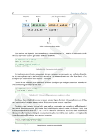 37 ORIENTAÇÃO A OBJETOS
Retorno Nome Lista de parâmetros
Corpo
void deposita ( double valor ) {
this.saldo += valor;
}
Figura 3.13: Estrutura de um método
Para realizar um depósito, devemos chamar o método deposita() através da referência do ob-
jeto que representa a conta que terá o dinheiro creditado.
1 // Referência de um objeto
2 Conta c = new Conta();
3
4 // Chamando o método deposita ()
5 c.deposita (1000);
Código Java 3.36: Chamando o método deposita()
Normalmente, os métodos acessam ou alteram os valores armazenados nos atributos dos obje-
tos. Por exemplo, na execução do método deposita(), é necessário alterar o valor do atributo saldo
do objeto que foi escolhido para realizar a operação.
Dentro de um método, para acessar os atributos do objeto que está processando o método, de-
vemos utilizar a palavra reservada this.
1 void deposita(double valor) {
2 this.saldo += valor;
3 }
Código Java 3.37: Utilizando o this para acessar e/ou modiﬁcar um atributo
O método deposita() não possui nenhum retorno lógico. Por isso, foi marcado com void. Mas,
para outros métodos, pode ser necessário deﬁnir um tipo de retorno especíﬁco.
Considere, por exemplo, um método para realizar a operação que consulta o saldo disponível
das contas. Suponha também que o saldo disponível é igual a soma do saldo e do limite. Então, esse
método deve somar os atributos saldo e limite e devolver o resultado. Por outro lado, esse método
não deve receber nenhum valor, pois todas as informações necessárias para realizar a operação estão
nos atributos dos objetos que representam as contas.
1 double consultaSaldoDisponivel () {
2 return this.saldo + this.limite;
3 }
Código Java 3.38: Método com retorno double
www.facebook.com/k19treinamentos 37
 