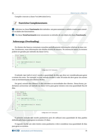 39 ORIENTAÇÃO A OBJETOS
Compile e execute a classe TestaMetodosConta.
Exercícios Complementares
9 Adicione na classe Funcionario dois métodos: um para aumentar o salário e outro para consul-
tar os dados dos funcionários.
10 Na classe TestaFuncionario teste novamente os métodos de um objeto da classe Funcionario.
Sobrecarga (Overloading)
Os clientes dos bancos costumam consultar periodicamente informações relativas às suas con-
tas. Geralmente, essas informações são obtidas através de extratos. No sistema do banco, os extratos
podem ser gerados por métodos da classe Conta.
1 class Conta {
2 double saldo;
3 double limite;
4
5 void imprimeExtrato(int dias){
6 // extrato
7 }
8 }
Código Java 3.44: Conta.java
O método imprimeExtrato() recebe a quantidade de dias que deve ser considerada para gerar
o extrato da conta. Por exemplo, se esse método receber o valor 30 então ele deve gerar um extrato
com as movimentações dos últimos 30 dias.
Em geral, extratos dos últimos 15 dias atendem as necessidades dos clientes. Dessa forma, po-
deríamos acrescentar um método na classe Conta para gerar extratos com essa quantidade ﬁxa de
dias.
1 class Conta {
2 double saldo;
3 double limite;
4
5 void imprimeExtrato (){
6 // extrato dos últimos 15 dias
7 }
8
9 void imprimeExtrato(int dias){
10 // extrato
11 }
12 }
Código Java 3.45: Conta.java
O primeiro método não recebe parâmetros pois ele utilizará uma quantidade de dias padrão
deﬁnida pelo banco para gerar os extratos (15 dias).
O segundo recebe um valor inteiro como parâmetro e deve considerar essa quantidade de dias
para gerar os extratos.
www.facebook.com/k19treinamentos 39
 