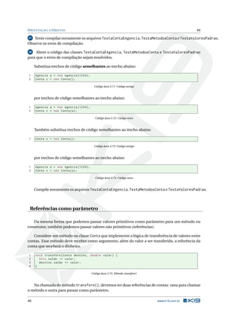 ORIENTAÇÃO A OBJETOS 46
27 Tente compilar novamente os arquivos TestaContaEAgencia, TestaMetodosConta e TestaValoresPadrao.
Observe os erros de compilação.
28 Altere o código das classes TestaContaEAgencia, TestaMetodosConta e TestaValoresPadrao
para que o erros de compilação sejam resolvidos.
Substitua trechos de código semelhantes ao trecho abaixo:
1 Agencia a = new Agencia (1234);
2 Conta c = new Conta();
Código Java 3.71: Código antigo
por trechos de código semelhantes ao trecho abaixo:
1 Agencia a = new Agencia (1234);
2 Conta c = new Conta(a);
Código Java 3.72: Código novo
Também substitua trechos de código semelhantes ao trecho abaixo:
1 Conta c = new Conta();
Código Java 3.73: Código antigo
por trechos de código semelhantes ao trecho abaixo:
1 Agencia a = new Agencia (1234);
2 Conta c = new Conta(a);
Código Java 3.74: Código novo
Compile novamente os arquivos TestaContaEAgencia, TestaMetodosConta e TestaValoresPadrao.
Referências como parâmetro
Da mesma forma que podemos passar valores primitivos como parâmetro para um método ou
construtor, também podemos passar valores não primitivos (referências).
Considere um método na classe Conta que implemente a lógica de transferência de valores entre
contas. Esse método deve receber como argumento, além do valor a ser transferido, a referência da
conta que receberá o dinheiro.
1 void transfere(Conta destino , double valor) {
2 this.saldo -= valor;
3 destino.saldo += valor;
4 }
Código Java 3.75: Método transfere()
Na chamada do método transfere(), devemos ter duas referências de contas: uma para chamar
o método e outra para passar como parâmetro.
46 www.k19.com.br
 