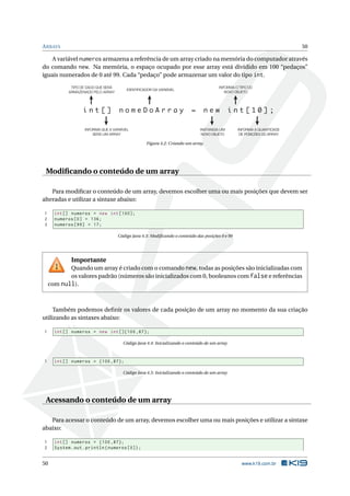 ARRAYS 50
A variável numeros armazena a referência de um array criado na memória do computador através
do comando new. Na memória, o espaço ocupado por esse array está dividido em 100 “pedaços”
iguais numerados de 0 até 99. Cada “pedaço” pode armazenar um valor do tipo int.
i n t [ ] n o m e D o A r r a y = n e w i n t [ 1 0 ] ;
TIPO DE DADO QUE SERÁ
ARMAZENADO PELO ARRAY
IDENTIFICADOR DA VARIÁVEL
INFORMA O TIPO DO
NOVO OBJETO
INFORMA QUE A VARIÁVEL
SERÁ UM ARRAY
INSTANCIA UM
NOVO OBJETO
INFORMA A QUANTIDADE
DE POSIÇÕES DO ARRAY
Figura 4.2: Criando um array.
Modiﬁcando o conteúdo de um array
Para modiﬁcar o conteúdo de um array, devemos escolher uma ou mais posições que devem ser
alteradas e utilizar a sintaxe abaixo:
1 int[] numeros = new int [100];
2 numeros [0] = 136;
3 numeros [99] = 17;
Código Java 4.3: Modiﬁcando o conteúdo das posições 0 e 99
Importante
Quando um array é criado com o comando new, todas as posições são inicializadas com
os valores padrão (números são inicializados com 0, booleanos com falsee referências
com null).
Também podemos deﬁnir os valores de cada posição de um array no momento da sua criação
utilizando as sintaxes abaixo:
1 int[] numeros = new int []{100 ,87};
Código Java 4.4: Inicializando o conteúdo de um array
1 int[] numeros = {100 ,87};
Código Java 4.5: Inicializando o conteúdo de um array
Acessando o conteúdo de um array
Para acessar o conteúdo de um array, devemos escolher uma ou mais posições e utilizar a sintaxe
abaixo:
1 int[] numeros = {100 ,87};
2 System.out.println(numeros [0]);
50 www.k19.com.br
 