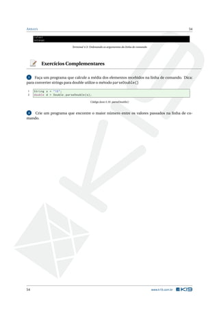 ARRAYS 54
rafael
solange
Terminal 4.3: Ordenando os argumentos da linha de comando
Exercícios Complementares
1 Faça um programa que calcule a média dos elementos recebidos na linha de comando. Dica:
para converter strings para double utilize o método parseDouble()
1 String s = "10";
2 double d = Double.parseDouble(s);
Código Java 4.16: parseDouble()
2 Crie um programa que encontre o maior número entre os valores passados na linha de co-
mando.
54 www.k19.com.br
 