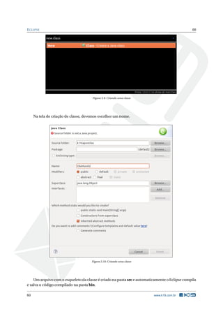 ECLIPSE 60
Figura 5.9: Criando uma classe
Na tela de criação de classe, devemos escolher um nome.
Figura 5.10: Criando uma classe
Um arquivo com o esqueleto da classe é criado na pasta src e automaticamente o Eclipse compila
e salva o código compilado na pasta bin.
60 www.k19.com.br
 