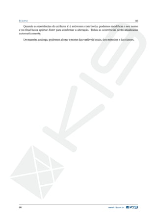 ECLIPSE 66
Quando as ocorrências do atributo sld estiverem com borda, podemos modiﬁcar o seu nome
e no ﬁnal basta apertar Enter para conﬁrmar a alteração. Todos as ocorrências serão atualizadas
automaticamente.
De maneira análoga, podemos alterar o nome das variáveis locais, dos métodos e das classes.
66 www.k19.com.br
 