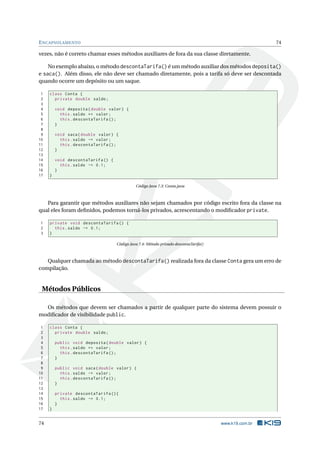 ENCAPSULAMENTO 74
vezes, não é correto chamar esses métodos auxiliares de fora da sua classe diretamente.
No exemplo abaixo, o método descontaTarifa() é um método auxiliar dos métodos deposita()
e saca(). Além disso, ele não deve ser chamado diretamente, pois a tarifa só deve ser descontada
quando ocorre um depósito ou um saque.
1 class Conta {
2 private double saldo;
3
4 void deposita(double valor) {
5 this.saldo += valor;
6 this.descontaTarifa ();
7 }
8
9 void saca(double valor) {
10 this.saldo -= valor;
11 this.descontaTarifa ();
12 }
13
14 void descontaTarifa () {
15 this.saldo -= 0.1;
16 }
17 }
Código Java 7.3: Conta.java
Para garantir que métodos auxiliares não sejam chamados por código escrito fora da classe na
qual eles foram deﬁnidos, podemos torná-los privados, acrescentando o modiﬁcador private.
1 private void descontaTarifa () {
2 this.saldo -= 0.1;
3 }
Código Java 7.4: Método privado descontaTarifa()
Qualquer chamada ao método descontaTarifa() realizada fora da classe Conta gera um erro de
compilação.
Métodos Públicos
Os métodos que devem ser chamados a partir de qualquer parte do sistema devem possuir o
modiﬁcador de visibilidade public.
1 class Conta {
2 private double saldo;
3
4 public void deposita(double valor) {
5 this.saldo += valor;
6 this.descontaTarifa ();
7 }
8
9 public void saca(double valor) {
10 this.saldo -= valor;
11 this.descontaTarifa ();
12 }
13
14 private descontaTarifa (){
15 this.saldo -= 0.1;
16 }
17 }
74 www.k19.com.br
 