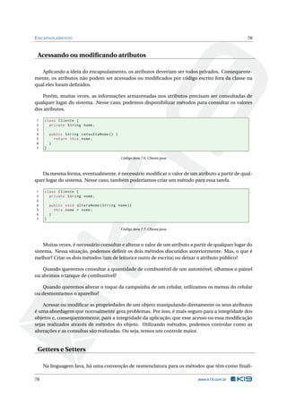ENCAPSULAMENTO 78
Acessando ou modiﬁcando atributos
Aplicando a ideia do encapsulamento, os atributos deveriam ser todos privados. Consequente-
mente, os atributos não podem ser acessados ou modiﬁcados por código escrito fora da classe na
qual eles foram deﬁnidos.
Porém, muitas vezes, as informações armazenadas nos atributos precisam ser consultadas de
qualquer lugar do sistema. Nesse caso, podemos disponibilizar métodos para consultar os valores
dos atributos.
1 class Cliente {
2 private String nome;
3
4 public String consultaNome () {
5 return this.nome;
6 }
7 }
Código Java 7.6: Cliente.java
Da mesma forma, eventualmente, é necessário modiﬁcar o valor de um atributo a partir de qual-
quer lugar do sistema. Nesse caso, também poderíamos criar um método para essa tarefa.
1 class Cliente {
2 private String nome;
3
4 public void alteraNome(String nome){
5 this.nome = nome;
6 }
7 }
Código Java 7.7: Cliente.java
Muitas vezes, é necessário consultar e alterar o valor de um atributo a partir de qualquer lugar do
sistema. Nessa situação, podemos deﬁnir os dois métodos discutidos anteriormente. Mas, o que é
melhor? Criar os dois métodos (um de leitura e outro de escrita) ou deixar o atributo público?
Quando queremos consultar a quantidade de combustível de um automóvel, olhamos o painel
ou abrimos o tanque de combustível?
Quando queremos alterar o toque da campainha de um celular, utilizamos os menus do celular
ou desmontamos o aparelho?
Acessar ou modiﬁcar as propriedades de um objeto manipulando diretamente os seus atributos
é uma abordagem que normalmente gera problemas. Por isso, é mais seguro para a integridade dos
objetos e, consequentemente, para a integridade da aplicação, que esse acesso ou essa modiﬁcação
sejas realizados através de métodos do objeto. Utilizando métodos, podemos controlar como as
alterações e as consultas são realizadas. Ou seja, temos um controle maior.
Getters e Setters
Na linguagem Java, há uma convenção de nomenclatura para os métodos que têm como ﬁnali-
78 www.k19.com.br
 