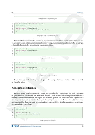 89 HERANÇA
Código Java 8.14: Emprestimo.java
1 class SeguraDeVeiculo extends Servico {
2 // ATRIBUTOS
3
4 public double calculaTaxa () {
5 return 5 + this.veiculo.getTaxa () * 0.05;
6 }
7 }
Código Java 8.15: SeguraDeVeiculo.java
Se o valor ﬁxo dos serviços for atualizado, todas as classes especíﬁcas devem ser modiﬁcadas. Ou-
tra alternativa seria criar um método na classe Servico para calcular o valor ﬁxo de todos os serviços
e chamá-lo dos métodos reescritos nas classes especíﬁcas.
1 class Servico {
2 public double calculaTaxa () {
3 return 5 ;
4 }
5 }
Código Java 8.16: Servico.java
1 class Emprestimo extends Servico {
2 // ATRIBUTOS
3
4 public double calculaTaxa () {
5 return super.calculaTaxa () + this.valor * 0.1;
6 }
7 }
Código Java 8.17: Emprestimo.java
Dessa forma, quando o valor padrão do preço dos serviços é alterado, basta modiﬁcar o método
na classe Servico.
Construtores e Herança
Quando temos uma hierarquia de classes, as chamadas dos construtores são mais complexas
do que o normal. Pelo menos um construtor de cada classe de uma mesma sequência hierárquica
deve ser chamado ao instanciar um objeto. Por exemplo, quando um objeto da classe Emprestimo é
criado, pelo menos um construtor da própria classe Emprestimo e um da classe Servico devem ser
executados. Além disso, os construtores das classes mais genéricas são chamados antes dos constru-
tores das classes especíﬁcas.
1 class Servico {
2 // ATRIBUTOS
3
4 public Servico () {
5 System.out.println("Servico");
6 }
7 }
Código Java 8.18: Servico.java
www.facebook.com/k19treinamentos 89
 