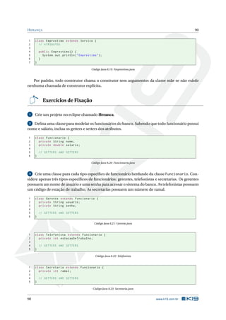HERANÇA 90
1 class Emprestimo extends Servico {
2 // ATRIBUTOS
3
4 public Emprestimo () {
5 System.out.println("Emprestimo");
6 }
7 }
Código Java 8.19: Emprestimo.java
Por padrão, todo construtor chama o construtor sem argumentos da classe mãe se não existir
nenhuma chamada de construtor explícita.
Exercícios de Fixação
1 Crie um projeto no eclipse chamado Heranca.
2 Deﬁna uma classe para modelar os funcionários do banco. Sabendo que todo funcionário possui
nome e salário, inclua os getters e setters dos atributos.
1 class Funcionario {
2 private String nome;
3 private double salario;
4
5 // GETTERS AND SETTERS
6 }
Código Java 8.20: Funcionario.java
3 Crie uma classe para cada tipo especíﬁco de funcionário herdando da classe Funcionario. Con-
sidere apenas três tipos especíﬁcos de funcionários: gerentes, telefonistas e secretarias. Os gerentes
possuem um nome de usuário e uma senha para acessar o sistema do banco. As telefonistas possuem
um código de estação de trabalho. As secretarias possuem um número de ramal.
1 class Gerente extends Funcionario {
2 private String usuario;
3 private String senha;
4
5 // GETTERS AND SETTERS
6 }
Código Java 8.21: Gerente.java
1 class Telefonista extends Funcionario {
2 private int estacaoDeTrabalho;
3
4 // GETTERS AND SETTERS
5 }
Código Java 8.22: Telefonista
1 class Secretaria extends Funcionario {
2 private int ramal;
3
4 // GETTERS AND SETTERS
5 }
Código Java 8.23: Secretaria.java
90 www.k19.com.br
 