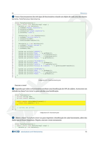 91 HERANÇA
4 Teste o funcionamento dos três tipos de funcionários criando um objeto de cada uma das classes:
Gerente, Telefonista e Secretaria.
1 class TestaFuncionarios {
2 public static void main(String [] args) {
3 Gerente g = new Gerente ();
4 g.setNome("Rafael Cosentino");
5 g.setSalario (2000);
6 g.setUsuario("rafael.cosentino");
7 g.setSenha("12345");
8
9 Telefonista t = new Telefonista ();
10 t.setNome("Carolina Mello");
11 t.setSalario (1000);
12 t.setEstacaoDeTrabalho (13);
13
14 Secretaria s = new Secretaria ();
15 s.setNome("Tatiane Andrade");
16 s.setSalario (1500);
17 s.setRamal (198);
18
19 System.out.println("GERENTE");
20 System.out.println("Nome: " + g.getNome ());
21 System.out.println("Salário: " + g.getSalario ());
22 System.out.println("Usuário: " + g.getUsuario ());
23 System.out.println("Senha: " + g.getSenha ());
24
25 System.out.println("TELEFONISTA");
26 System.out.println("Nome: " + t.getNome ());
27 System.out.println("Salário: " + t.getSalario ());
28 System.out.println("Estacao de trabalho: " + t.getEstacaoDeTrabalho ());
29
30 System.out.println("SECRETARIA");
31 System.out.println("Nome: " + s.getNome ());
32 System.out.println("Salário: " + s.getSalario ());
33 System.out.println("Ramal: " + s.getRamal ());
34 }
35 }
Código Java 8.24: TestaFuncionarios.java
Execute o teste!
5 Suponha que todos os funcionários recebam uma boniﬁcação de 10% do salário. Acrescente um
método na classe Funcionario para calcular essa boniﬁcação.
1 class Funcionario {
2 private String nome;
3 private double salario;
4
5 public double calculaBonificacao () {
6 return this.salario * 0.1;
7 }
8
9 // GETTERS AND SETTERS
10 }
Código Java 8.25: Funcionario.java
6 Altere a classe TestaFuncionarios para imprimir a boniﬁcação de cada funcionário, além dos
dados que já foram impressos. Depois, execute o teste novamente.
1 class TestaFuncionarios {
2 public static void main(String [] args) {
3 Gerente g = new Gerente ();
www.facebook.com/k19treinamentos 91
 