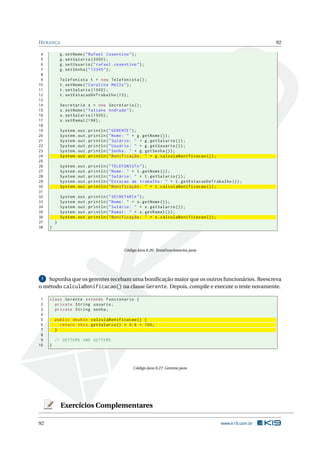 HERANÇA 92
4 g.setNome("Rafael Cosentino");
5 g.setSalario (2000);
6 g.setUsuario("rafael.cosentino");
7 g.setSenha("12345");
8
9 Telefonista t = new Telefonista ();
10 t.setNome("Carolina Mello");
11 t.setSalario (1000);
12 t.setEstacaoDeTrabalho (13);
13
14 Secretaria s = new Secretaria ();
15 s.setNome("Tatiane Andrade");
16 s.setSalario (1500);
17 s.setRamal (198);
18
19 System.out.println("GERENTE");
20 System.out.println("Nome: " + g.getNome ());
21 System.out.println("Salário: " + g.getSalario ());
22 System.out.println("Usuário: " + g.getUsuario ());
23 System.out.println("Senha: " + g.getSenha ());
24 System.out.println("Bonificação: " + g.calculaBonificacao ());
25
26 System.out.println("TELEFONISTA");
27 System.out.println("Nome: " + t.getNome ());
28 System.out.println("Salário: " + t.getSalario ());
29 System.out.println("Estacao de trabalho: " + t.getEstacaoDeTrabalho ());
30 System.out.println("Bonificação: " + t.calculaBonificacao ());
31
32 System.out.println("SECRETARIA");
33 System.out.println("Nome: " + s.getNome ());
34 System.out.println("Salário: " + s.getSalario ());
35 System.out.println("Ramal: " + s.getRamal ());
36 System.out.println("Bonificação: " + s.calculaBonificacao ());
37 }
38 }
Código Java 8.26: TestaFuncionarios.java
7 Suponha que os gerentes recebam uma boniﬁcação maior que os outros funcionários. Reescreva
o método calculaBonificacao() na classe Gerente. Depois, compile e execute o teste novamente.
1 class Gerente extends Funcionario {
2 private String usuario;
3 private String senha;
4
5 public double calculaBonificacao () {
6 return this.getSalario () * 0.6 + 100;
7 }
8
9 // GETTERS AND SETTERS
10 }
Código Java 8.27: Gerente.java
Exercícios Complementares
92 www.k19.com.br
 