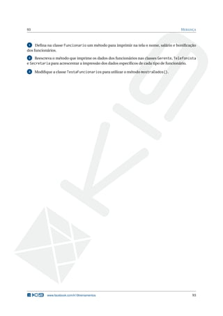 93 HERANÇA
1 Deﬁna na classe Funcionario um método para imprimir na tela o nome, salário e boniﬁcação
dos funcionários.
2 Reescreva o método que imprime os dados dos funcionários nas classes Gerente, Telefonista
e Secretaria para acrescentar a impressão dos dados especíﬁcos de cada tipo de funcionário.
3 Modiﬁque a classe TestaFuncionarios para utilizar o método mostraDados().
www.facebook.com/k19treinamentos 93
 