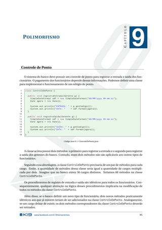 POLIMORFISMO
CAPÍTULO
9
Controle de Ponto
O sistema do banco deve possuir um controle de ponto para registrar a entrada e saída dos fun-
cionários. O pagamento dos funcionários depende dessas informações. Podemos deﬁnir uma classe
para implementar o funcionamento de um relógio de ponto.
1 class ControleDePonto {
2
3 public void registraEntrada(Gerente g) {
4 SimpleDateFormat sdf = new SimpleDateFormat("dd/MM/yyyy HH:mm:ss");
5 Date agora = new Date();
6
7 System.out.println("ENTRADA: " + g.getCodigo ());
8 System.out.println("DATA: " + sdf.format(agora));
9 }
10
11 public void registraSaida(Gerente g) {
12 SimpleDateFormat sdf = new SimpleDateFormat("dd/MM/yyyy HH:mm:ss");
13 Date agora = new Date();
14
15 System.out.println("SAÍDA: " + g.getCodigo ());
16 System.out.println("DATA: " + sdf.format(agora));
17 }
18 }
Código Java 9.1: ControleDePonto.java
A classe acima possui dois métodos: o primeiro para registrar a entrada e o segundo para registrar
a saída dos gerentes do banco. Contudo, esses dois métodos não são aplicáveis aos outros tipos de
funcionários.
Seguindo essa abordagem, a classe ControleDePonto precisaria de um par de métodos para cada
cargo. Então, a quantidade de métodos dessa classe seria igual a quantidade de cargos multipli-
cada por dois. Imagine que no banco exista 30 cargos distintos. Teríamos 60 métodos na classe
ControleDePonto.
Os procedimentos de registro de entrada e saída são idênticos para todos os funcionários. Con-
sequentemente, qualquer alteração na lógica desses procedimentos implicaria na modiﬁcação de
todos os métodos da classe ControleDePonto.
Além disso, se o banco deﬁnir um novo tipo de funcionário, dois novos métodos praticamente
idênticos aos que já existem teriam de ser adicionados na classe ControleDePonto. Analogamente,
se um cargo deixar de existir, os dois métodos correspondentes da classe ControleDePonto deverão
ser retirados.
www.facebook.com/k19treinamentos 95
 