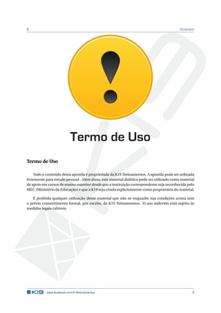 3 SUMÁRIO
Termo de Uso
Termo de Uso
Todo o conteúdo desta apostila é propriedade da K19 Treinamentos. A apostila pode ser utilizada
livremente para estudo pessoal . Além disso, este material didático pode ser utilizado como material
de apoio em cursos de ensino superior desde que a instituição correspondente seja reconhecida pelo
MEC (Ministério da Educação) e que a K19 seja citada explicitamente como proprietária do material.
É proibida qualquer utilização desse material que não se enquadre nas condições acima sem
o prévio consentimento formal, por escrito, da K19 Treinamentos. O uso indevido está sujeito às
medidas legais cabíveis.
www.facebook.com/k19treinamentos 3
 