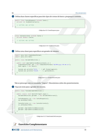 99 POLIMORFISMO
3 Deﬁna duas classes especíﬁcas para dois tipos de contas do banco: poupança e corrente.
1 public class ContaPoupanca extends Conta {
2 private int diaDoAniversario;
3
4 // GETTERS AND SETTERS
5 }
Código Java 9.9: ContaPoupanca.java
1 class ContaCorrente extends Conta {
2 private double limite;
3
4 // GETTERS AND SETTERS
5 }
Código Java 9.10: ContaCorrente.java
4 Deﬁna uma classe para especiﬁcar um gerador de extratos.
1 import java.text.SimpleDateFormat;
2 import java.util.Date;
3
4 public class GeradorDeExtrato {
5
6 public void imprimeExtratoBasico(Conta c) {
7 SimpleDateFormat sdf = new SimpleDateFormat("dd/MM/yyyy HH:mm:ss");
8 Date agora = new Date();
9
10 System.out.println("DATA: " + sdf.format(agora));
11 System.out.println("SALDO: " + c.getSaldo ());
12 }
13 }
Código Java 9.11: GeradorDeExtrato.java
Não se preocupe com os comandos “import”. Discutiremos sobre eles posteriormente.
5 Faça um teste para o gerador de extratos.
1 public class TestaGeradorDeExtrato {
2
3 public static void main(String [] args) {
4 GeradorDeExtrato gerador = new GeradorDeExtrato ();
5
6 ContaPoupanca cp = new ContaPoupanca ();
7 cp.setSaldo (1000);
8
9 ContaCorrente cc = new ContaCorrente ();
10 cc.setSaldo (1000);
11
12 gerador.imprimeExtratoBasico(cp);
13 gerador.imprimeExtratoBasico(cc);
14 }
15 }
Código Java 9.12: TestaGeradorDeExtrato.java
Exercícios Complementares
www.facebook.com/k19treinamentos 99
 
