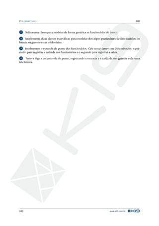 POLIMORFISMO 100
1 Deﬁna uma classe para modelar de forma genérica os funcionários do banco.
2 Implemente duas classes especíﬁcas para modelar dois tipos particulares de funcionários do
banco: os gerentes e as telefonistas.
3 Implemente o controle de ponto dos funcionários. Crie uma classe com dois métodos: o pri-
meiro para registrar a entrada dos funcionários e o segundo para registrar a saída.
4 Teste a lógica do controle de ponto, registrando a entrada e a saída de um gerente e de uma
telefonista.
100 www.k19.com.br
 