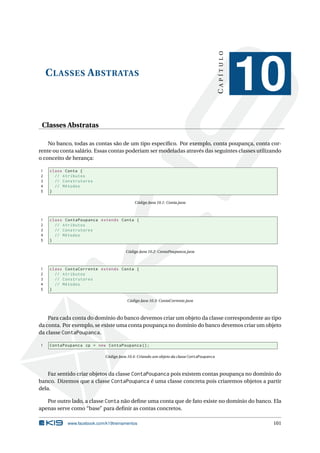 CLASSES ABSTRATAS
CAPÍTULO
10
Classes Abstratas
No banco, todas as contas são de um tipo especíﬁco. Por exemplo, conta poupança, conta cor-
rente ou conta salário. Essas contas poderiam ser modeladas através das seguintes classes utilizando
o conceito de herança:
1 class Conta {
2 // Atributos
3 // Construtores
4 // Métodos
5 }
Código Java 10.1: Conta.java
1 class ContaPoupanca extends Conta {
2 // Atributos
3 // Construtores
4 // Métodos
5 }
Código Java 10.2: ContaPoupanca.java
1 class ContaCorrente extends Conta {
2 // Atributos
3 // Construtores
4 // Métodos
5 }
Código Java 10.3: ContaCorrente.java
Para cada conta do domínio do banco devemos criar um objeto da classe correspondente ao tipo
da conta. Por exemplo, se existe uma conta poupança no domínio do banco devemos criar um objeto
da classe ContaPoupanca.
1 ContaPoupanca cp = new ContaPoupanca ();
Código Java 10.4: Criando um objeto da classe ContaPoupanca
Faz sentido criar objetos da classe ContaPoupanca pois existem contas poupança no domínio do
banco. Dizemos que a classe ContaPoupanca é uma classe concreta pois criaremos objetos a partir
dela.
Por outro lado, a classe Conta não deﬁne uma conta que de fato existe no domínio do banco. Ela
apenas serve como “base” para deﬁnir as contas concretos.
www.facebook.com/k19treinamentos 101
 