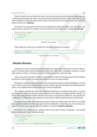 CLASSES ABSTRATAS 102
Não faz sentido criar um objeto da classe Conta pois estaríamos instanciado um objeto que não
é suﬁciente para representar uma conta que pertença ao domínio do banco. Mas, a princípio, não há
nada proibindo a criação de objetos dessa classe. Para adicionar essa restrição no sistema, devemos
tornar a classe Conta abstrata.
Uma classe concreta pode ser diretamente utilizada para instanciar objetos. Por outro lado, uma
classe abstrata não pode. Para deﬁnir uma classe abstrata, basta adicionar o modiﬁcador abstract.
1 abstract class Conta {
2 // Atributos
3 // Construtores
4 // Métodos
5 }
Código Java 10.5: Conta.java
Todo código que tenta criar um objeto de uma classe abstrata não compila.
1 // Erro de compilação
2 Conta c = new Conta();
Código Java 10.6: Erro de compilação
Métodos Abstratos
Suponha que o banco ofereça extrato detalhado das contas e para cada tipo de conta as informa-
ções e o formato desse extrato detalhado são diferentes. Além disso, a qualquer momento o banco
pode mudar os dados e o formato do extrato detalhado de um dos tipos de conta.
Neste caso, parece não fazer sentido ter um método na classe Conta para gerar extratos detalha-
dos pois ele seria reescrito nas classes especíﬁcas sem nem ser reaproveitado.
Poderíamos, simplesmente, não deﬁnir nenhum método para gerar extratos detalhados na classe
Conta. Porém, não haveria nenhuma garantia que as classes que derivam direta ou indiretamente da
classe Conta implementem métodos para gerar extratos detalhados.
Mas, mesmo supondo que toda classe derivada implemente um método para gerar os extratos
que desejamos, ainda não haveria nenhuma garantia em relação as assinaturas desses métodos. As
classes derivadas poderiam deﬁnir métodos com nomes ou parâmetros diferentes. Isso prejudicaria
a utilização dos objetos que representam as contas devido a falta de padronização das operações.
Para garantir que toda classe concreta que deriva direta ou indiretamente da classe Conta tenha
uma implementação de método para gerar extratos detalhados e além disso que uma mesma assi-
natura de método seja utilizada, devemos utilizar o conceito de métodos abstratos.
Na classe Conta, deﬁnimos um método abstrato para gerar extratos detalhados. Um método
abstrato não possui corpo (implementação).
1 abstract class Conta {
2 // Atributos
3 // Construtores
4 // Métodos
5
6 public abstract void imprimeExtratoDetalhado ();
102 www.k19.com.br
 