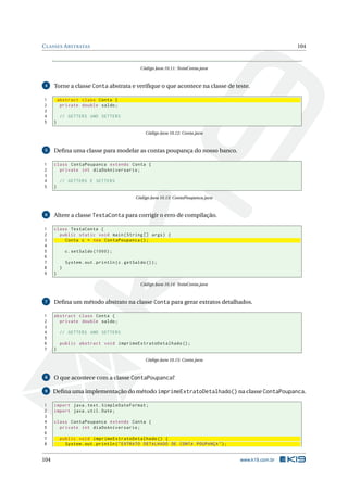 CLASSES ABSTRATAS 104
Código Java 10.11: TestaConta.java
4 Torne a classe Conta abstrata e veriﬁque o que acontece na classe de teste.
1 abstract class Conta {
2 private double saldo;
3
4 // GETTERS AND SETTERS
5 }
Código Java 10.12: Conta.java
5 Deﬁna uma classe para modelar as contas poupança do nosso banco.
1 class ContaPoupanca extends Conta {
2 private int diaDoAniversario;
3
4 // GETTERS E SETTERS
5 }
Código Java 10.13: ContaPoupanca.java
6 Altere a classe TestaConta para corrigir o erro de compilação.
1 class TestaConta {
2 public static void main(String [] args) {
3 Conta c = new ContaPoupanca ();
4
5 c.setSaldo (1000);
6
7 System.out.println(c.getSaldo ());
8 }
9 }
Código Java 10.14: TestaConta.java
7 Deﬁna um método abstrato na classe Conta para gerar extratos detalhados.
1 abstract class Conta {
2 private double saldo;
3
4 // GETTERS AND SETTERS
5
6 public abstract void imprimeExtratoDetalhado ();
7 }
Código Java 10.15: Conta.java
8 O que acontece com a classe ContaPoupanca?
9 Deﬁna uma implementação do método imprimeExtratoDetalhado() na classe ContaPoupanca.
1 import java.text.SimpleDateFormat;
2 import java.util.Date;
3
4 class ContaPoupanca extends Conta {
5 private int diaDoAniversario;
6
7 public void imprimeExtratoDetalhado () {
8 System.out.println("EXTRATO DETALHADO DE CONTA POUPANÇA");
104 www.k19.com.br
 