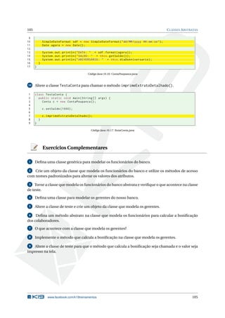 105 CLASSES ABSTRATAS
9
10 SimpleDateFormat sdf = new SimpleDateFormat("dd/MM/yyyy HH:mm:ss");
11 Date agora = new Date();
12
13 System.out.println("DATA: " + sdf.format(agora));
14 System.out.println("SALDO: " + this.getSaldo ());
15 System.out.println("ANIVERSÁRIO: " + this.diaDoAniversario);
16 }
17 }
Código Java 10.16: ContaPoupanca.java
10 Altere a classe TestaConta para chamar o método imprimeExtratoDetalhado().
1 class TestaConta {
2 public static void main(String [] args) {
3 Conta c = new ContaPoupanca ();
4
5 c.setSaldo (1000);
6
7 c.imprimeExtratoDetalhado ();
8 }
9 }
Código Java 10.17: TestaConta.java
Exercícios Complementares
1 Deﬁna uma classe genérica para modelar os funcionários do banco.
2 Crie um objeto da classe que modela os funcionários do banco e utilize os métodos de acesso
com nomes padronizados para alterar os valores dos atributos.
3 Torne a classe que modela os funcionários do banco abstrata e veriﬁque o que acontece na classe
de teste.
4 Deﬁna uma classe para modelar os gerentes do nosso banco.
5 Altere a classe de teste e crie um objeto da classe que modela os gerentes.
6 Deﬁna um método abstrato na classe que modela os funcionários para calcular a boniﬁcação
dos colaboradores.
7 O que acontece com a classe que modela os gerentes?
8 Implemente o método que calcula a boniﬁcação na classe que modela os gerentes.
9 Altere a classe de teste para que o método que calcula a boniﬁcação seja chamada e o valor seja
impresso na tela.
www.facebook.com/k19treinamentos 105
 