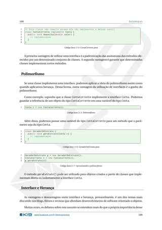 109 INTERFACES
1 // Esta classe não compila porque ela não implementou o método saca()
2 class ContaCorrente implements Conta {
3 public void deposita(double valor) {
4 // implementacao
5 }
6 }
Código Java 11.4: ContaCorrente.java
A primeira vantagem de utilizar uma interface é a padronização das assinaturas dos métodos ofe-
recidos por um determinado conjunto de classes. A segunda vantagem é garantir que determinadas
classes implementem certos métodos.
Polimorﬁsmo
Se uma classe implementa uma interface, podemos aplicar a ideia do polimorﬁsmo assim como
quando aplicamos herança. Dessa forma, outra vantagem da utilização de interfaces é o ganho do
polimorﬁsmo.
Como exemplo, suponha que a classe ContaCorrente implemente a interface Conta. Podemos
guardar a referência de um objeto do tipo ContaCorrente em uma variável do tipo Conta.
1 Conta c = new ContaCorrente ();
Código Java 11.5: Polimorﬁsmo
Além disso, podemos passar uma variável do tipo ContaCorrente para um método que o parâ-
metro seja do tipo Conta.
1 class GeradorDeExtrato {
2 public void geraExtrato(Conta c) {
3 // implementação
4 }
5 }
Código Java 11.6: GeradorDeExtrato.java
1 GeradorDeExtrato g = new GeradorDeExtrato ();
2 ContaCorrente c = new ContaCorrente ();
3 g.geraExtrato(c);
Código Java 11.7: Aproveitando o polimorﬁsmo
O método geraExtrato() pode ser utilizado para objetos criados a partir de classes que imple-
mentam direta ou indiretamente a interface Conta.
Interface e Herança
As vantagens e desvantagens entre interface e herança, provavelmente, é um dos temas mais
discutido nos blogs, fóruns e revistas que abordam desenvolvimento de software orientado a objetos.
Muitas vezes, os debates sobre este assunto se estendem mais do que a própria importância desse
www.facebook.com/k19treinamentos 109
 