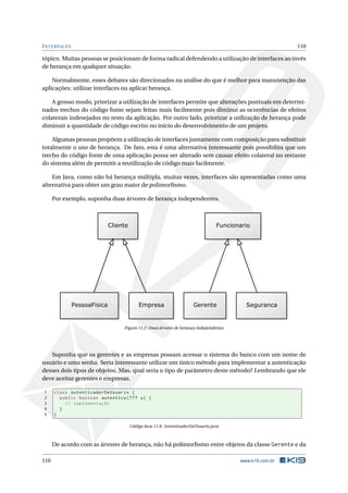 INTERFACES 110
tópico. Muitas pessoas se posicionam de forma radical defendendo a utilização de interfaces ao invés
de herança em qualquer situação.
Normalmente, esses debates são direcionados na análise do que é melhor para manutenção das
aplicações: utilizar interfaces ou aplicar herança.
A grosso modo, priorizar a utilização de interfaces permite que alterações pontuais em determi-
nados trechos do código fonte sejam feitas mais facilmente pois diminui as ocorrências de efeitos
colaterais indesejados no resto da aplicação. Por outro lado, priorizar a utilização de herança pode
diminuir a quantidade de código escrito no início do desenvolvimento de um projeto.
Algumas pessoas propõem a utilização de interfaces juntamente com composição para substituir
totalmente o uso de herança. De fato, esta é uma alternativa interessante pois possibilita que um
trecho do código fonte de uma aplicação possa ser alterado sem causar efeito colateral no restante
do sistema além de permitir a reutilização de código mais facilmente.
Em Java, como não há herança múltipla, muitas vezes, interfaces são apresentadas como uma
alternativa para obter um grau maior de polimorﬁsmo.
Por exemplo, suponha duas árvores de herança independentes.
Figura 11.2: Duas árvores de herança independentes
Suponha que os gerentes e as empresas possam acessar o sistema do banco com um nome de
usuário e uma senha. Seria interessante utilizar um único método para implementar a autenticação
desses dois tipos de objetos. Mas, qual seria o tipo de parâmetro deste método? Lembrando que ele
deve aceitar gerentes e empresas.
1 class AutenticadorDeUsuario {
2 public boolean autentica (??? u) {
3 // implementação
4 }
5 }
Código Java 11.8: AutenticadorDeUsuario.java
De acordo com as árvores de herança, não há polimorﬁsmo entre objetos da classe Gerente e da
110 www.k19.com.br
 