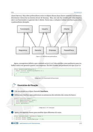 111 INTERFACES
classe Empresa. Para obter polimorﬁsmo entre os objetos dessas duas classes somente com herança,
deveríamos colocá-las na mesma árvore de herança. Mas, isso não faz sentido pois uma empresa
não é um funcionário e o gerente não é cliente. Neste caso, a solução é utilizar interfaces para obter
o polimorﬁsmo desejado.
Figura 11.3: Obtendo mais polimorﬁsmo
Agora, conseguimos deﬁnir o que o método autentica() deve receber como parâmetro para tra-
balhar tanto com gerentes quanto com empresas. Ele deve receber um parâmetro do tipo Usuario.
1 class AutenticadorDeUsuario {
2 public boolean autentica(Usuario u) {
3 // implementação
4 }
5 }
Código Java 11.9: AutenticadorDeUsuario.java
Exercícios de Fixação
1 Crie um projeto no eclipse chamado Interfaces.
2 Deﬁna uma interface para padronizar as assinaturas dos métodos das contas do banco.
1 public interface Conta {
2 void deposita(double valor);
3 void saca(double valor);
4 double getSaldo ();
5 }
Código Java 11.10: Conta.java
3 Agora, crie algumas classes para modelar tipos diferentes de conta.
1 class ContaCorrente implements Conta {
2 private double saldo;
3 private double taxaPorOperacao = 0.45;
www.facebook.com/k19treinamentos 111
 
