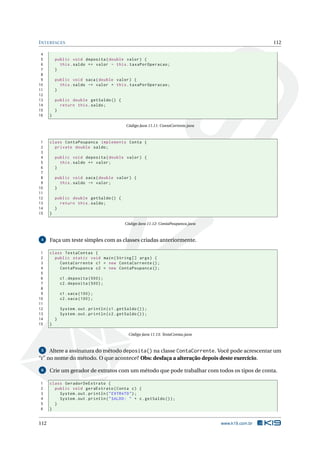 INTERFACES 112
4
5 public void deposita(double valor) {
6 this.saldo += valor - this.taxaPorOperacao;
7 }
8
9 public void saca(double valor) {
10 this.saldo -= valor + this.taxaPorOperacao;
11 }
12
13 public double getSaldo () {
14 return this.saldo;
15 }
16 }
Código Java 11.11: ContaCorrente.java
1 class ContaPoupanca implements Conta {
2 private double saldo;
3
4 public void deposita(double valor) {
5 this.saldo += valor;
6 }
7
8 public void saca(double valor) {
9 this.saldo -= valor;
10 }
11
12 public double getSaldo () {
13 return this.saldo;
14 }
15 }
Código Java 11.12: ContaPoupanca.java
4 Faça um teste simples com as classes criadas anteriormente.
1 class TestaContas {
2 public static void main(String [] args) {
3 ContaCorrente c1 = new ContaCorrente ();
4 ContaPoupanca c2 = new ContaPoupanca ();
5
6 c1.deposita (500);
7 c2.deposita (500);
8
9 c1.saca (100);
10 c2.saca (100);
11
12 System.out.println(c1.getSaldo ());
13 System.out.println(c2.getSaldo ());
14 }
15 }
Código Java 11.13: TestaContas.java
5 Altere a assinatura do método deposita() na classe ContaCorrente. Você pode acrescentar um
“r” no nome do método. O que acontece? Obs: desfaça a alteração depois deste exercício.
6 Crie um gerador de extratos com um método que pode trabalhar com todos os tipos de conta.
1 class GeradorDeExtrato {
2 public void geraExtrato(Conta c) {
3 System.out.println("EXTRATO");
4 System.out.println("SALDO: " + c.getSaldo ());
5 }
6 }
112 www.k19.com.br
 