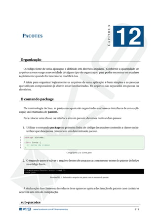 PACOTES
CAPÍTULO
12
Organização
O código fonte de uma aplicação é deﬁnido em diversos arquivos. Conforme a quantidade de
arquivos cresce surge a necessidade de algum tipo de organização para poder encontrar os arquivos
rapidamente quando for necessário modiﬁcá-los.
A ideia para organizar logicamente os arquivos de uma aplicação é bem simples e as pessoas
que utilizam computadores já devem estar familiarizadas. Os arquivos são separados em pastas ou
diretórios.
O comando package
Na terminologia do Java, as pastas nas quais são organizadas as classes e interfaces de uma apli-
cação são chamadas de pacotes.
Para colocar uma classe ou interface em um pacote, devemos realizar dois passos:
1. Utilizar o comando package na primeira linha de código do arquivo contendo a classe ou in-
terface que desejamos colocar em um determinado pacote.
1 package sistema;
2
3 class Conta {
4 // corpo da classe
5 }
Código Java 12.1: Conta.java
2. O segundo passo é salvar o arquivo dentro de uma pasta com mesmo nome do pacote deﬁnido
no código fonte.
K19/workspace/Pacotes/src/sistema$ ls
Conta.java
Terminal 12.1: Salvando o arquivo na pasta com o mesmo do pacote
A declaração das classes ou interfaces deve aparecer após a declaração de pacote caso contrário
ocorrerá um erro de compilação.
sub-pacotes
www.facebook.com/k19treinamentos 115
 