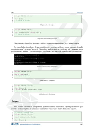 117 PACOTES
1 package sistema.contas;
2
3 class Conta {
4 // corpo da classe
5 }
Código Java 12.4: Conta.java
1 package sistema.contas;
2
3 class ContaPoupanca extends Conta {
4 // corpo da classe
5 }
Código Java 12.5: ContaPoupanca.java
Observe que a classe ContaPoupanca utiliza o nome simples da classe Conta para acessá-la.
Por outro lado, duas classes de pacotes diferentes precisam utilizar o nome completo de cada
uma delas para “conversar” entre si. Além disso, a classe que será utilizada por classes de outro
pacote deve ser pública. O mesmo vale para interfaces. Como exemplo suponha as seguintes classes:
K19/workspace/Pacotes/src/sistema$ ls
contas clientes
K19/workspace/Pacotes/src/sistema$ ls contas/
Conta.java
K19/workspace/Pacotes/src/sistema$ ls clientes/
Cliente.java
Terminal 12.4: Conta.java e Cliente.java
1 package sistema.contas;
2
3 public class Conta {
4 // corpo da classe
5 }
Código Java 12.6: Conta.java
1 package sistema.clientes;
2
3 class Cliente {
4 private sistema.contas.Conta conta;
5 }
Código Java 12.7: Cliente.java
Import
Para facilitar a escrita do código fonte, podemos utilizar o comando import para não ter que
repetir o nome completo de uma classe ou interface várias vezes dentro do mesmo arquivo.
1 // Arquivo: Cliente.java
2 package sistema.clientes;
3
4 import sistema.contas.Conta;
5
6 class Cliente {
www.facebook.com/k19treinamentos 117
 
