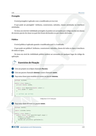119 PACOTES
Protegido
O nível protegido é aplicado com o modiﬁcador protected.
O que pode ser protegido? Atributos, construtores, métodos, classes aninhadas ou interfaces
aninhadas.
Os itens em nível de visibilidade protegido só podem ser acessados por código escrito em classes
do mesmo pacote da classe na qual eles foram declarados ou por classes derivadas.
Público
O nível público é aplicado quando o modiﬁcador public é utilizado.
O que pode ser público? Atributos, construtores, métodos, classes de todos os tipos e interfaces
de todos os tipos.
Os itens em nível de visibilidade público podem ser acessados de qualquer lugar do código da
aplicação.
Exercícios de Fixação
1 Crie um projeto no eclipse chamado Pacotes.
2 Crie um pacote chamado sistema e outro chamado testes.
3 Faça uma classe para modelar as contas no pacote sistema.
1 package sistema;
2
3 public class Conta {
4 private double saldo;
5
6 public void deposita(double valor) {
7 this.saldo += valor;
8 }
9
10 // GETTERS AND SETTERS
11 }
Código Java 12.10: Conta.java
4 Faça uma classe de teste no pacote testes.
1 package testes;
2
3 import sistema.Conta;
4
5 public class Teste {
6 public static void main(String [] args) {
7 Conta c = new Conta();
8 c.deposita (1000);
9 System.out.println(c.getSaldo ());
10 }
11 }
www.facebook.com/k19treinamentos 119
 