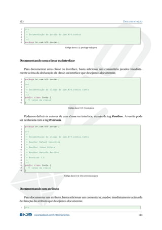 123 DOCUMENTAÇÃO
1 /**
2 *
3 * Documentação do pacote br.com.k19.contas
4 *
5 */
6 package br.com.k19.contas;
Código Java 13.2: package-info.java
Documentando uma classe ou interface
Para documentar uma classe ou interface, basta adicionar um comentário javadoc imediata-
mente acima da declaração da classe ou interface que desejamos documentar.
1 package br.com.k19.contas;
2
3 /**
4 *
5 * Documentação da classe br.com.k19.contas.Conta
6 *
7 */
8 public class Conta {
9 // corpo da classe
10 }
Código Java 13.3: Conta.java
Podemos deﬁnir os autores de uma classe ou interface, através da tag @author. A versão pode
ser declarada com a tag @version.
1 package br.com.k19.contas;
2
3 /**
4 *
5 * Documentacao da classe br.com.k19.contas.Conta
6 *
7 * @author Rafael Cosentino
8 *
9 * @author Jonas Hirata
10 *
11 * @author Marcelo Martins
12 *
13 * @version 1.0
14 *
15 */
16 public class Conta {
17 // corpo da classe
18 }
Código Java 13.4: Documentacao.java
Documentando um atributo
Para documentar um atributo, basta adicionar um comentário javadoc imediatamente acima da
declaração do atributo que desejamos documentar.
1 /**
www.facebook.com/k19treinamentos 123
 