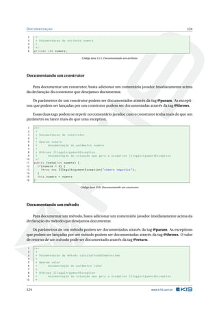 DOCUMENTAÇÃO 124
2 *
3 * Documentacao do atributo numero
4 *
5 */
6 private int numero;
Código Java 13.5: Documentando um atributo
Documentando um construtor
Para documentar um construtor, basta adicionar um comentário javadoc imediatamente acima
da declaração do construtor que desejamos documentar.
Os parâmetros de um construtor podem ser documentados através da tag @param. As excepti-
ons que podem ser lançadas por um construtor podem ser documentadas através da tag @throws.
Essas duas tags podem se repetir no comentário javadoc caso o construtor tenha mais do que um
parâmetro ou lance mais do que uma exception.
1 /**
2 *
3 * Documentacao do construtor
4 *
5 * @param numero
6 * documentação do parâmetro numero
7 *
8 * @throws IllegalArgumentException
9 * documentação da situação que gera a exception IllegalArgumentException
10 */
11 public Conta(int numero) {
12 if(numero < 0) {
13 throw new IllegalArgumentException("número negativo");
14 }
15 this.numero = numero
16 }
Código Java 13.6: Documentando um construtor
Documentando um método
Para documentar um método, basta adicionar um comentário javadoc imediatamente acima da
declaração do método que desejamos documentar.
Os parâmetros de um método podem ser documentados através da tag @param. As exceptions
que podem ser lançadas por um método podem ser documentadas através da tag @throws. O valor
de retorno de um método pode ser documentado através da tag @return.
1 /**
2 *
3 * Documentacao do método calculaTaxaDeEmprestimo
4 *
5 * @param valor
6 * documentação do parâmetro valor
7 *
8 * @throws IllegalArgumentException
9 * documentação da situação que gera a exception IllegalArgumentException
10 *
124 www.k19.com.br
 