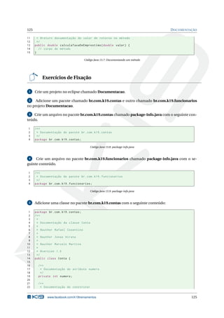 125 DOCUMENTAÇÃO
11 * @return documentação do valor de retorno no método
12 */
13 public double calculaTaxaDeEmprestimo(double valor) {
14 // corpo do método
15 }
Código Java 13.7: Documentando um método
Exercícios de Fixação
1 Crie um projeto no eclipse chamado Documentacao.
2 Adicione um pacote chamado br.com.k19.contas e outro chamado br.com.k19.funcionarios
no projeto Documentacao.
3 Crie um arquivo no pacote br.com.k19.contas chamado package-info.java com o seguinte con-
teúdo.
1 /**
2 * Documentação do pacote br.com.k19.contas
3 */
4 package br.com.k19.contas;
Código Java 13.8: package-info.java
4 Crie um arquivo no pacote br.com.k19.funcionarios chamado package-info.java com o se-
guinte conteúdo.
1 /**
2 * Documentação do pacote br.com.k19.funcionarios
3 */
4 package br.com.k19.funcionarios;
Código Java 13.9: package-info.java
5 Adicione uma classe no pacote br.com.k19.contas com o seguinte conteúdo:
1 package br.com.k19.contas;
2 /**
3 *
4 * Documentação da classe Conta
5 *
6 * @author Rafael Cosentino
7 *
8 * @author Jonas Hirata
9 *
10 * @author Marcelo Martins
11 *
12 * @version 1.0
13 */
14 public class Conta {
15
16 /**
17 * Documentação do atributo numero
18 */
19 private int numero;
20
21 /**
22 * Documentação do construtor
www.facebook.com/k19treinamentos 125
 