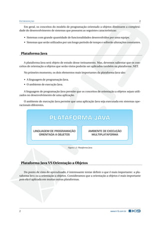 INTRODUÇÃO 2
Em geral, os conceitos do modelo de programação orientado a objetos diminuem a complexi-
dade do desenvolvimento de sistemas que possuem as seguintes características:
• Sistemas com grande quantidade de funcionalidades desenvolvidos por uma equipe.
• Sistemas que serão utilizados por um longo período de tempo e sofrerão alterações constantes.
Plataforma Java
A plataforma Java será objeto de estudo desse treinamento. Mas, devemos salientar que os con-
ceitos de orientação a objetos que serão vistos poderão ser aplicados também na plataforma .NET.
No primeiro momento, os dois elementos mais importantes da plataforma Java são:
• A linguagem de programação Java.
• O ambiente de execução Java.
A linguagem de programação Java permite que os conceitos de orientação a objetos sejam utili-
zados no desenvolvimento de uma aplicação.
O ambiente de execução Java permite que uma aplicação Java seja executada em sistemas ope-
racionais diferentes.
PLATAFORMA JAVA
LINGUAGEM DE PROGRAMAÇÃO
ORIENTADA A OBJETOS
AMBIENTE DE EXECUÇÃO
MULTIPLATAFORMA
Figura 1.2: Plataforma Java
Plataforma Java VS Orientação a Objetos
Do ponto de vista do aprendizado, é interessante tentar deﬁnir o que é mais importante: a pla-
taforma Java ou a orientação a objetos. Consideramos que a orientação a objetos é mais importante
pois ela é aplicada em muitas outras plataformas.
2 www.k19.com.br
 