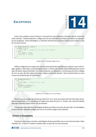 EXCEPTIONS
CAPÍTULO
14
Como erros podem ocorrer durante a execução de uma aplicação, devemos deﬁnir como eles
serão tratados. Tradicionalmente, códigos de erro são utilizados para lidar com falhas na execução
de um programa. Nesta abordagem, os métodos devolveriam números inteiros para indicar o tipo
de erro que ocorreu.
1 int deposita(double valor) {
2 if(valor < 0) {
3 return 107; // código de erro para valor negativo
4 } else {
5 this.saldo += valor;
6 return 0; // sucesso
7 }
8 }
Código Java 14.1: Utilizando códigos de erro
Utilizar códigos de erro exige uma vasta documentação dos métodos para explicar o que cada có-
digo signiﬁca. Além disso, esta abordagem “gasta” o retorno do método impossibilitando que outros
tipos de dados sejam devolvidos. Em outras palavras, ou utilizamos o retorno para devolver códigos
de erro ou para devolver algo pertinente a lógica natural do método. Não é possível fazer as duas
coisas sem nenhum tipo de “gambiarra”.
1 ??? geraRelatorio () {
2 if(...) {
3 return 200; // código de erro tipo1
4 } else {
5 Relatorio relatorio = ...
6 return relatorio;
7 }
8 }
Código Java 14.2: Código de erro e retorno lógico
Observe que no código do método geraRelatorio() seria necessário devolver dois tipos de da-
dos incompatíveis: int e referências de objetos da classe Relatorio. Porém, não é possível deﬁnir
dois tipos distintos como retorno de um método.
A linguagem Java tem uma abordagem própria para lidar com erros de execução. Na abordagem
do Java não são utilizados códigos de erro ou os retornos lógicos dos métodos.
Errors vs Exceptions
O primeiro passo para entender a abordagem do Java para lidar com os erros de execução é saber
classiﬁcá-los. A classe Throwable modela todos os tipos de erros de execução.
www.facebook.com/k19treinamentos 129
 
