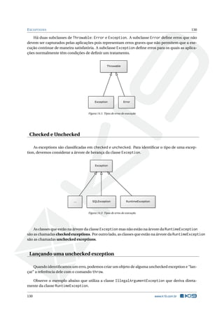 EXCEPTIONS 130
Há duas subclasses de Throwable: Error e Exception. A subclasse Error deﬁne erros que não
devem ser capturados pelas aplicações pois representam erros graves que não permitem que a exe-
cução continue de maneira satisfatória. A subclasse Exception deﬁne erros para os quais as aplica-
ções normalmente têm condições de deﬁnir um tratamento.
Figura 14.1: Tipos de erros de execução
Checked e Unchecked
As exceptions são classiﬁcadas em checked e unchecked. Para identiﬁcar o tipo de uma excep-
tion, devemos considerar a árvore de herança da classe Exception.
Figura 14.2: Tipos de erros de execução
As classes que estão na árvore da classe Exception mas não estão na árvore da RuntimeException
são as chamadas checked exceptions. Por outro lado, as classes que estão na árvore da RuntimeException
são as chamadas unchecked exceptions.
Lançando uma unchecked exception
Quando identiﬁcamos um erro, podemos criar um objeto de alguma unchecked exception e “lan-
çar” a referência dele com o comando throw.
Observe o exemplo abaixo que utiliza a classe IllegalArgumentException que deriva direta-
mente da classe RuntimeException.
130 www.k19.com.br
 