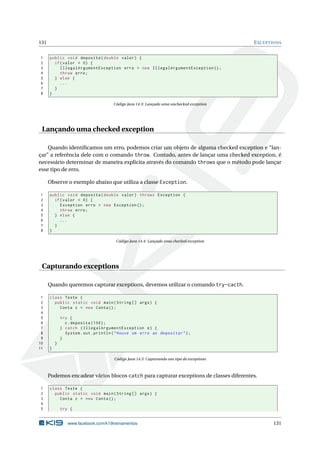131 EXCEPTIONS
1 public void deposita(double valor) {
2 if(valor < 0) {
3 IllegalArgumentException erro = new IllegalArgumentException ();
4 throw erro;
5 } else {
6 ...
7 }
8 }
Código Java 14.3: Lançado uma unchecked exception
Lançando uma checked exception
Quando identiﬁcamos um erro, podemos criar um objeto de alguma checked exception e “lan-
çar” a referência dele com o comando throw. Contudo, antes de lançar uma checked exception, é
necessário determinar de maneira explícita através do comando throws que o método pode lançar
esse tipo de erro.
Observe o exemplo abaixo que utiliza a classe Exception.
1 public void deposita(double valor) throws Exception {
2 if(valor < 0) {
3 Exception erro = new Exception ();
4 throw erro;
5 } else {
6 ...
7 }
8 }
Código Java 14.4: Lançado uma checked exception
Capturando exceptions
Quando queremos capturar exceptions, devemos utilizar o comando try-cacth.
1 class Teste {
2 public static void main(String [] args) {
3 Conta c = new Conta();
4
5 try {
6 c.deposita (100);
7 } catch (IllegalArgumentException e) {
8 System.out.println("Houve um erro ao depositar");
9 }
10 }
11 }
Código Java 14.5: Capturando um tipo de exceptions
Podemos encadear vários blocos catch para capturar exceptions de classes diferentes.
1 class Teste {
2 public static void main(String [] args) {
3 Conta c = new Conta();
4
5 try {
www.facebook.com/k19treinamentos 131
 