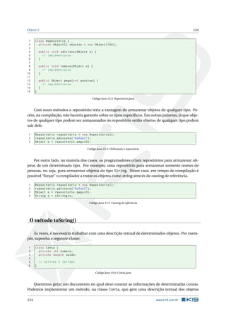 OBJECT 134
1 class Repositorio {
2 private Object [] objetos = new Object [100];
3
4 public void adiciona(Object o) {
5 // implementacao
6 }
7
8 public void remove(Object o) {
9 // implementacao
10 }
11
12 public Object pega(int posicao) {
13 // implementacao
14 }
15 }
Código Java 15.3: Repositorio.java
Com esses métodos o repositório teria a vantagem de armazenar objetos de qualquer tipo. Po-
rém, na compilação, não haveria garantia sobre os tipos especíﬁcos. Em outras palavras, já que obje-
tos de qualquer tipo podem ser armazenados no repositório então objetos de qualquer tipo podem
sair dele.
1 Repositorio repositorio = new Repositorio ();
2 repositorio.adiciona("Rafael");
3 Object o = repositorio.pega (0);
Código Java 15.4: Utilizando o repositório
Por outro lado, na maioria dos casos, os programadores criam repositórios para armazenar ob-
jetos de um determinado tipo. Por exemplo, uma repositório para armazenar somente nomes de
pessoas, ou seja, para armazenar objetos do tipo String. Nesse caso, em tempo de compilação é
possível “forçar” o compilador a tratar os objetos como string através de casting de referência.
1 Repositorio repositorio = new Repositorio ();
2 repositorio.adiciona("Rafael");
3 Object o = repositorio.pega (0);
4 String s = (String)o;
Código Java 15.5: Casting de referência
O método toString()
Às vezes, é necessário trabalhar com uma descrição textual de determinados objetos. Por exem-
plo, suponha a seguinte classe:
1 class Conta {
2 private int numero;
3 private double saldo;
4
5 // GETTERS E SETTERS
6 }
Código Java 15.6: Conta.java
Queremos gerar um documento no qual deve constar as informações de determinadas contas.
Podemos implementar um método, na classe Conta, que gere uma descrição textual dos objetos
134 www.k19.com.br
 
