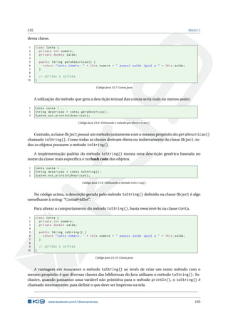 135 OBJECT
dessa classe.
1 class Conta {
2 private int numero;
3 private double saldo;
4
5 public String geraDescricao () {
6 return "Conta número: " + this.numero + " possui saldo igual a " + this.saldo;
7 }
8
9 // GETTERS E SETTERS
10 }
Código Java 15.7: Conta.java
A utilização do método que gera a descrição textual das contas seria mais ou menos assim:
1 Conta conta = ...
2 String descricao = conta.geraDescrica ();
3 System.out.println(descricao);
Código Java 15.8: Utilizando o método geraDescricao()
Contudo, a classe Object possui um método justamente com o mesmo propósito do geraDescricao()
chamado toString(). Como todas as classes derivam direta ou indiretamente da classe Object, to-
dos os objetos possuem o método toString().
A implementação padrão do método toString() monta uma descrição genérica baseada no
nome da classe mais especíﬁca e no hash code dos objetos.
1 Conta conta = ...
2 String descricao = conta.toString ();
3 System.out.println(descricao);
Código Java 15.9: Utilizando o método toString()
No código acima, a descrição gerada pelo método toString() deﬁnido na classe Object é algo
semelhante à string: “Conta@4d5ef”.
Para alterar o comportamento do método toString(), basta reescrevê-lo na classe Conta.
1 class Conta {
2 private int numero;
3 private double saldo;
4
5 public String toString () {
6 return "Conta número: " + this.numero + " possui saldo igual a " + this.saldo;
7 }
8
9 // GETTERS E SETTERS
10 }
Código Java 15.10: Conta.java
A vantagem em reescrever o método toString() ao invés de criar um outro método com o
mesmo propósito é que diversas classes das bibliotecas do Java utilizam o método toString(). In-
clusive, quando passamos uma variável não primitiva para o método println(), o toString() é
chamado internamente para deﬁnir o que deve ser impresso na tela.
www.facebook.com/k19treinamentos 135
 