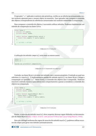 137 OBJECT
O operador “==”, aplicado à variáveis não primitivas, veriﬁca se as referências armazenadas nes-
sas variáveis apontam para o mesmo objeto na memória. Esse operador não compara o conteúdo
dos objetos correspondentes às referências armazenadas nas variáveis submetidas à comparação.
Para comparar o conteúdo de objetos, é necessário utilizar métodos. Podemos implementar um
método de comparação na classe Conta.
1 class Conta {
2 private int numero;
3 private double saldo;
4
5 public boolean compara(Conta outra) {
6 return this.numero == outra.numero;
7 }
8
9 // GETTERS E SETTERS
10 }
Código Java 15.14: Conta.java
A utilização do método compara() seria mais ou menos assim:
1 Conta c1 = ...
2 Conta c2 = ...
3
4 System.out.println(c1.compara(c2));
Código Java 15.15: Comparando com compara()
Contudo, na classe Object, já existe um método com o mesmo propósito. O método ao qual nos
referimos é o equals(). A implementação padrão do método equals() na classe Object delega a
comparação ao operador “==”. Dessa forma, o conteúdo dos objetos não é comparado. Podemos
rescrever o método equals() para alterar esse comportamento e passar a considerar o conteúdo dos
objetos na comparação.
1 class Conta {
2 private int numero;
3 private double saldo;
4
5 public boolean equals(Object obj) {
6 Conta outra = (Conta)obj;
7 return this.numero == outra.numero;
8 }
9
10 // GETTERS E SETTERS
11 }
Código Java 15.16: Conta.java
Porém, a reescrita do método equals() deve respeitar diversas regras deﬁnidas na documenta-
ção da classe Object(http://docs.oracle.com/javase/7/docs/api/java/lang/Object.html).
Para não infringir nenhuma das regras de reescrita do método equals(), podemos utilizar recur-
sos do eclipse para gerar esse método automaticamente.
www.facebook.com/k19treinamentos 137
 